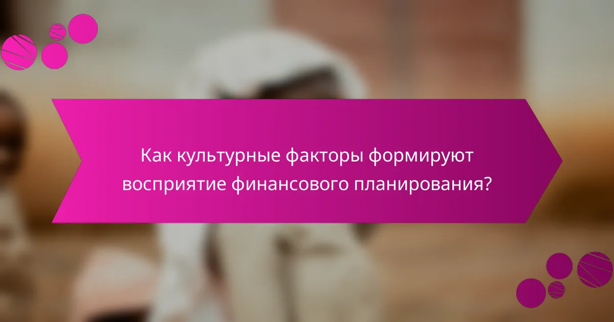 Как культурные факторы формируют восприятие финансового планирования?