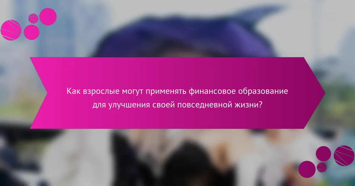 Как взрослые могут применять финансовое образование для улучшения своей повседневной жизни?