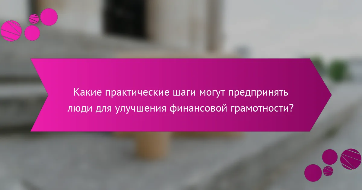 Какие практические шаги могут предпринять люди для улучшения финансовой грамотности?