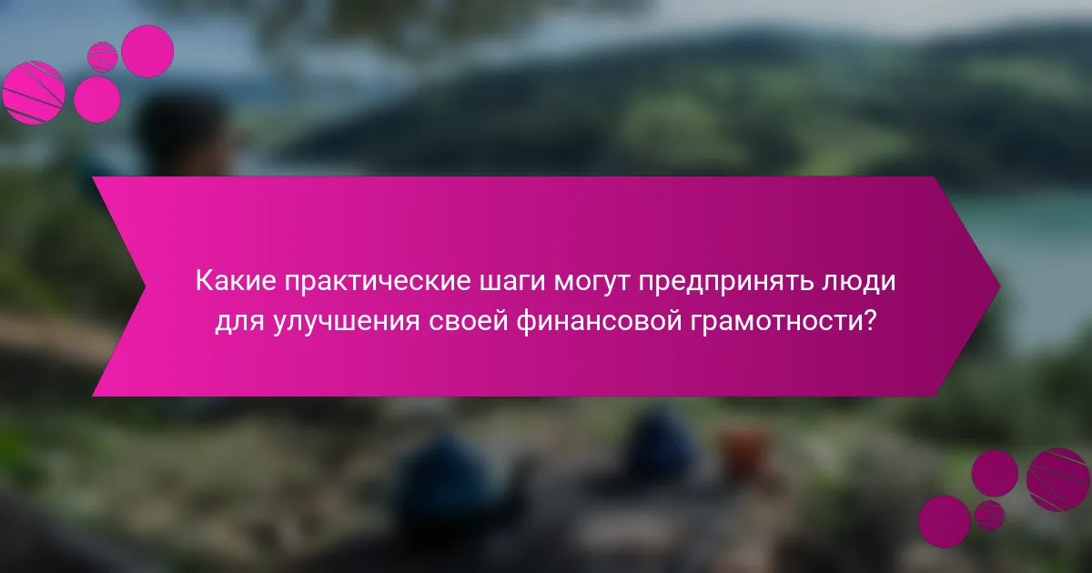 Какие практические шаги могут предпринять люди для улучшения своей финансовой грамотности?