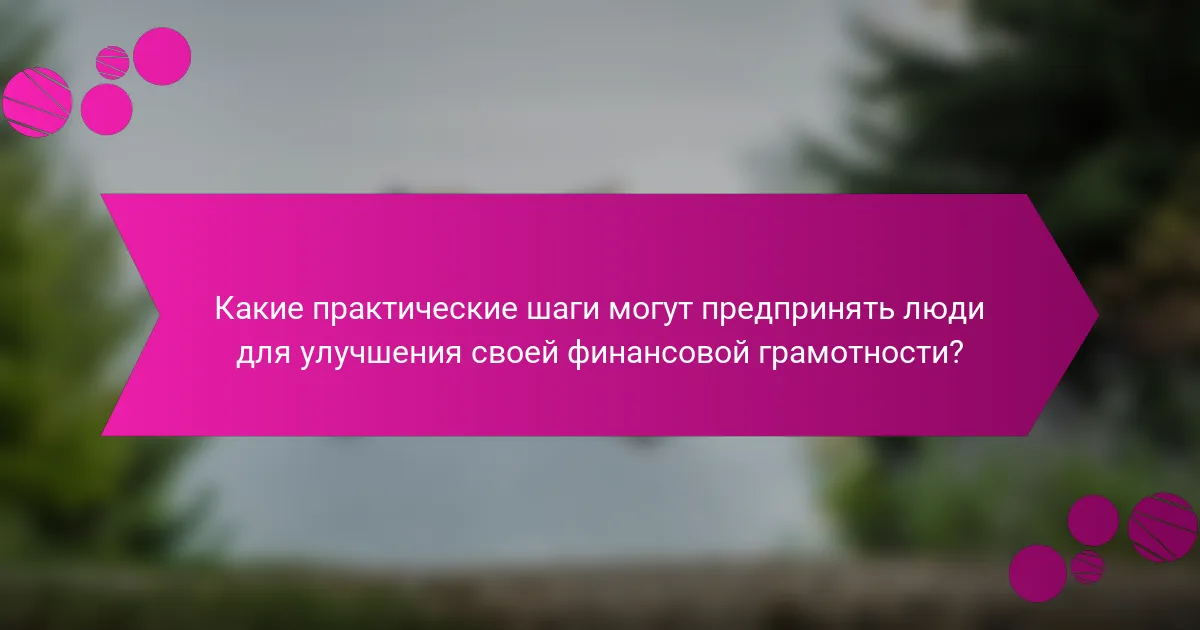 Какие практические шаги могут предпринять люди для улучшения своей финансовой грамотности?