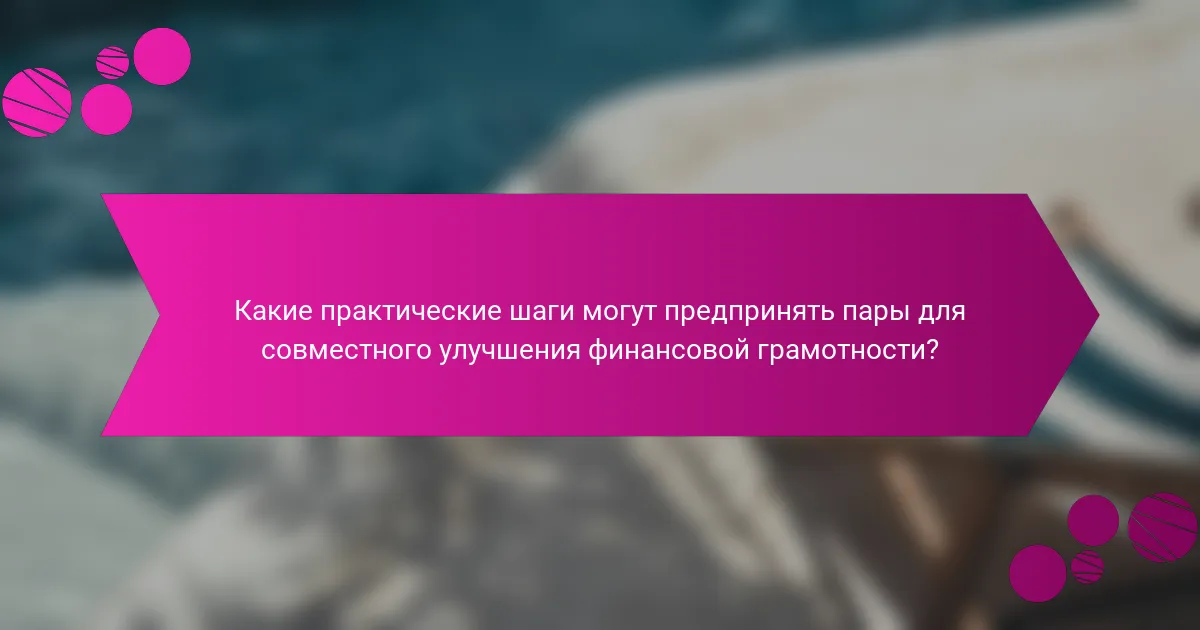 Какие практические шаги могут предпринять пары для совместного улучшения финансовой грамотности?