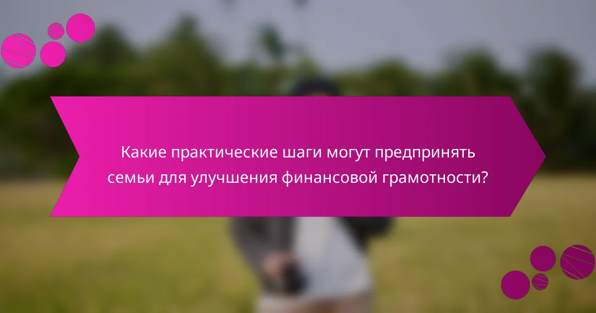Какие практические шаги могут предпринять семьи для улучшения финансовой грамотности?