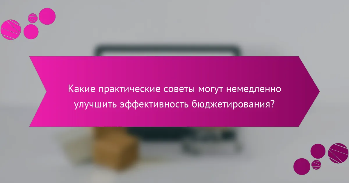 Какие практические советы могут немедленно улучшить эффективность бюджетирования?