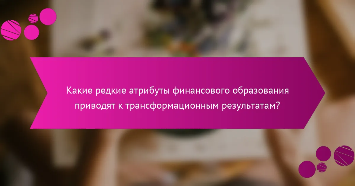 Какие редкие атрибуты финансового образования приводят к трансформационным результатам?