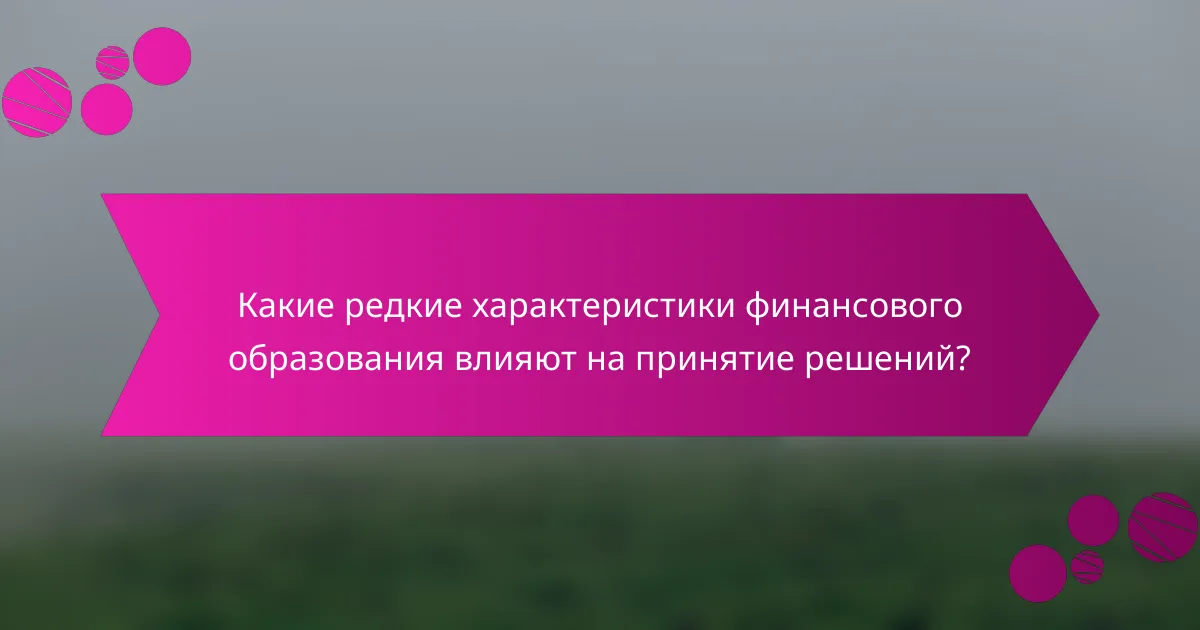 Какие редкие характеристики финансового образования влияют на принятие решений?