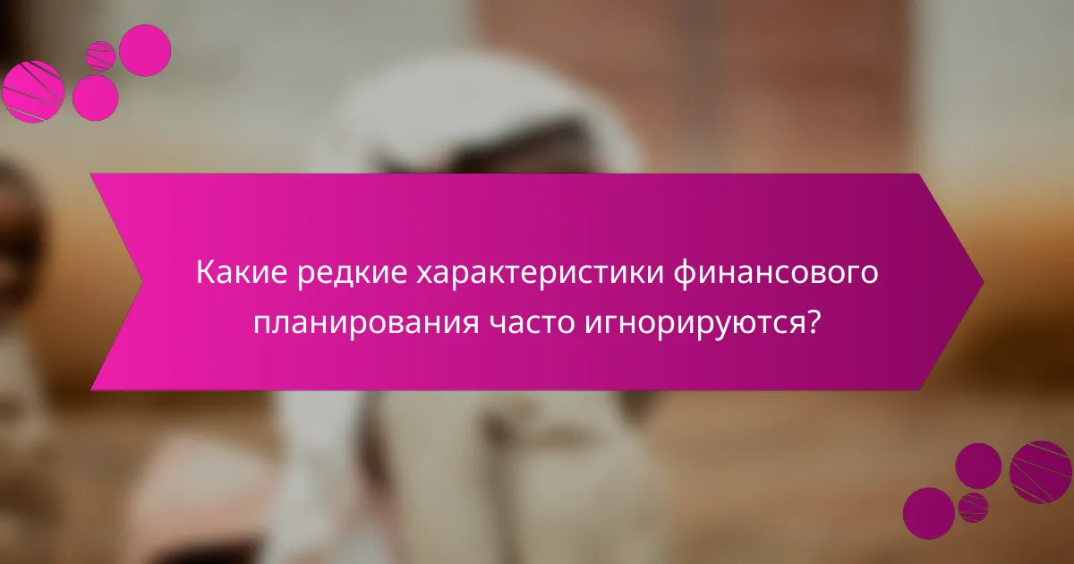 Какие редкие характеристики финансового планирования часто игнорируются?