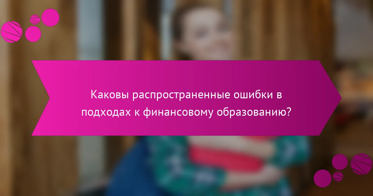 Каковы распространенные ошибки в подходах к финансовому образованию?