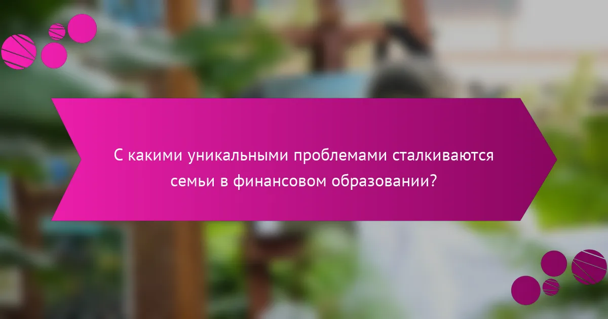 С какими уникальными проблемами сталкиваются семьи в финансовом образовании?